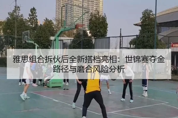 雅思组合拆伙后全新搭档亮相：世锦赛夺金路径与磨合风险分析